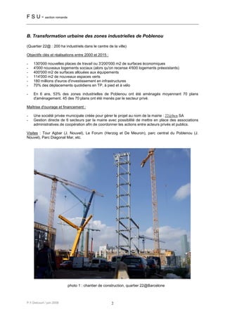 F S U - section romande


B. Transformation urbaine des zones industrielles de Poblenou

(Quartier 22@ : 200 ha industriels dans le centre de la ville)

Objectifs clés et réalisations entre 2000 et 2015 :

-    130'000 nouvelles places de travail ou 3'200'000 m2 de surfaces économiques
-    4'000 nouveaux logements sociaux (alors qu'on recense 4'600 logements préexistants)
-    400'000 m2 de surfaces allouées aux équipements
-    114'000 m2 de nouveaux espaces verts
-    180 millions d'euros d'investissement en infrastructures
-    70% des déplacements quotidiens en TP, à pied et à vélo

-    En 6 ans, 53% des zones industrielles de Poblenou ont été aménagés moyennant 70 plans
     d'aménagement. 45 des 70 plans ont été menés par le secteur privé.

Maîtrise d'ouvrage et financement :

-    Une société privée municipale créée pour gérer le projet au nom de la mairie : 22@bcn SA
-    Gestion directe de 6 secteurs par la mairie avec possibilité de mettre en place des associations
     administratives de coopération afin de coordonner les actions entre acteurs privés et publics.

Visites : Tour Agbar (J. Nouvel), Le Forum (Herzog et De Meuron), parc central du Poblenou (J.
Nouvel), Parc Diagonal Mar, etc.




                           photo 1 : chantier de construction, quartier 22@Barcelone



P.Y.Delcourt / juin 2008                              2
 