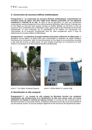 F S U - section romande


C. Construction de nouveaux édifices emblématiques

Enseignement 3 : La construction de nouveaux éléments emblématiques, respectivement de
nouveaux points de repère, doit faire l'objet d'une attention particulière car ces bâtiments
contribuent à l'identité de la ville. Or dans le cas de Barcelone, on note que l'architecture
contemporaine marque étrangement d'une même empreinte différentes villes d'Europe. Exemple avec
la Tour Agbar qui n'est pas sans évoquer Londres ou l'édifice Mediatic qui fait écho au Flon de
Lausanne. Ainsi, si Barcelone est un laboratoire urbain, faisant appel à des architectes de renommée
internationale, on peut s'interroger sur la perméabilité de la création qui provoquerait une
uniformisation de la production architecturale dans les villes européennes quant il s'agit de
collectionner de nouveaux édifices emblématiques.

Enseignement 4 : La réalisation de projets ambitieux doit parfois s'affranchir du débat public. A
Barcelone comme ailleurs, le débat public peut compromettre la réalisation de projets ambitieux
d'architecture et d'urbanisme. Selon l'un des intervenants, la Tour Agbar ne se serait jamais construite
si elle avait été soumise au débat public. On peut toutefois s'interroger sur la pertinence de cette
solution à une époque où la démocratie participative est plébiscitée.




photo 3 : Tour Agbar, Avinguda Diagonal          photo 4 : Edifice Media-Tic, quartier 22@

D. Densification et ville compacte

Enseignement 5 : Le concept de ville compact de Barcelone favorise non seulement
l'optimisation des infrastructures et la densification du bâti mais assure aussi une bonne
distribution de l'habitat et conforte les espaces ouverts. Le concept de ville compacte propre à
Barcelone est basé sur ces quatre critères, considérant notamment que la ville vie par ses habitants et
par ses espaces ouverts. On pourrait souligner également le rôle structurant des équipements publics.




P.Y.Delcourt / juin 2008                           4
 