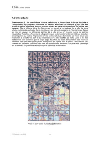 F S U - section romande



F. Forme urbaine

Enseignement 7 : La morphologie urbaine, définie par la trame viaire, la forme des îlots et
l'implantation des bâtiments constitue un élément significatif de l'identité d'une ville. Les
grands projets d'urbanisme peuvent avoir un impact sur cette morphologie qu'il s'agit de bien
mesurer. Dès le XIXème siècle, les Barcelonais ont pensé la morphologie de la ville. La forme
urbaine matérialisée par le plan Cerda constitue un des éléments puissants de l'identité locale. Depuis
sa mise en vigueur, les différentes activités de la ville ont pu s'y inscrire, même les activités
industrielles. Toutefois, à l'exemple du village olympique, certaines interventions ont dérogé à ce plan,
laissant parfois au visiteur l'impression qu'il ne se trouvait plus à Barcelone. Le travail actuel vise
notamment à conforter ce plan là où l'urbanisation s'en était écartée. La trame viaire et les îlots
traditionnels sont confirmés par le projet 22@. Toutefois, le mode d'implantation des nouveaux
bâtiments n'est pas défini par le projet. Il est parfois en rupture avec le passé. Dans certains cas,
l'échelle des bâtiments contraste avec celle des constructions anciennes. On peut alors s'interroger
sur la lisibilité à long terme de la morphologie si spécifique de Barcelone.




                           Photo 8 : plan Cerda et projet 22@Barcelone




P.Y.Delcourt / juin 2008                              6
 