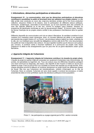 F S U - section romande

I. Informations, démarches participatives et éducatives

Enseignement 10 : La communication, ainsi que les démarches participatives et éducatives
contribuent à sensibiliser le public et favorisent ainsi son adhésion aux projets urbains. La ville
telle qu'elle s'est construite au cours des vingt-cinq dernières années est le fruit d'une production
collective, séquence d'idées et de dessins, avec la participation de différents acteurs politiques,
techniques, académiques, associatifs et économiques, qui se sont exprimés dans des contextes et
avec des objectifs différents au fil des ans, comme l'a souligné Julius Esteban, directeur du
                                                                        1
programme de planification territoriale au sein du gouvernement catalan . Et Aurora Lopez, fonction,
de donner l'exemple de six projets urbains confiés à des professeurs d'architecture dans le quartier
22@.

Différents dispositifs de communication sont mis en place à Barcelone. Ils semblent constituer le tout
cohérent d'un marketing urbain dynamique. Ainsi, un nouveau bâtiment est dédié à une exposition
permanente des projets urbains (cf. Le Forum). Les principaux acteurs (adjoint au maire, urbaniste de
la ville, etc.) se mobilisent pour accueillir les délégations comme celle de la FSU. Une documentation
de qualité est mise à disposition des visiteurs. On peut regretter toutefois que le discours soit quelque
peu convenu. Il contribue certes à favoriser l'adhésion et à promouvoir les projets mais risque
d'appauvrir le débat et les enseignements que l'on peut tirer de ce grand laboratoire urbain qu'est
Barcelone.


J. Approche intégrée de l'urbanisme

Enseignement 11 : L'approche intégrée de l'urbanisme contribue à la réussite du projet urbain.
L'équipe de projet du quartier 22@ est composée non seulement d'urbanistes mais d'économistes, de
juristes, de spécialistes du logement, etc. Tous ces acteurs issus de différentes disciplines partagent
une vision commune du diagnostic, des enjeux, des objectifs et des moyens à mettre en œuvre pour
réaliser le projet. C'est ce que la FSU a pu constater au travers des exposés qui ont été donnés. Ainsi,
chaque discipline enrichit la réflexion et contribue directement au projet durant les différentes phases
de travail. Dès lors que l'urbanisme est transdisciplinaire, certains s'interrogent sur le rôle de
l'urbaniste. Dans ce contexte, l'urbaniste est sans doute appelé à conduire les processus, à mettre
ensemble les idées et à les synthétiser auprès des décideurs politiques et de la population.




                       Photo 11 : les participants au voyage organisé par la FSU - section romande


1
    Source : Barcelone : difficile d'être un modèle ? in traits urbains, no.17, 08/09 2007, page 13


P.Y.Delcourt / juin 2008                                    8
 