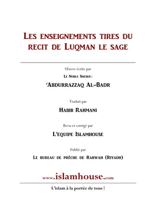 LES ENSEIGNEMENTS TIRES DU
RECIT DE LUQMAN LE SAGE
Œuvre écrite par
LE NOBLE SHEIKH :
C
ABDURRAZZAQ AL-BADR
Traduit par
HABIB RAHMANI
Revu et corrigé par
L’EQUIPE ISLAMHOUSE
Publié par
Le bureau de prêche de Rabwah (Riyadh)
www.islamhouse.com
L’islam à la portée de tous !
 