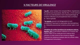 V.FACTEURS DEVIRULENCE
*Le LPS : action toxique très marquée (fièvre, hypotension,
leucopénie puis leucocytose, état de choc…) il est commun
à toutes les entérobactéries mais la physiopathologie de
certaines infections est principalement liée à ce facteur
ex : fièvre typhoïde.
*La capsule : pouvoir anti phagocytaire et anti-
complément, favorisant la colonisation des biomatériaux
ex : Klebsiella pneumoniae S.enterica sérovar typhi, E.coli
K1 …
*Protéines de surface (protéines de membrane externe,
flagelles, pili…) : permettent l’adhésion et l’invasion des
cellules cibles et aux molécules de la matrice extra
cellulaire, la lutte contre le flux urinaire et digestif,
l’injection de substances toxiques dans les cellules cibles,
l’échappement immunitaire …
 