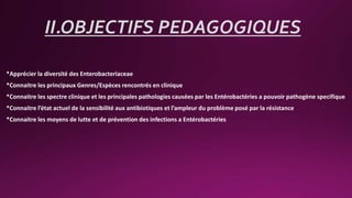 II.OBJECTIFS PEDAGOGIQUES
*Apprécier la diversité des Enterobacteriaceae
*Connaitre les principaux Genres/Espèces rencontrés en clinique
*Connaitre les spectre clinique et les principales pathologies causées par les Entérobactéries a pouvoir pathogène specifique
*Connaitre l’état actuel de la sensibilité aux antibiotiques et l’ampleur du problème posé par la résistance
*Connaitre les moyens de lutte et de prévention des infections a Entérobactéries
 