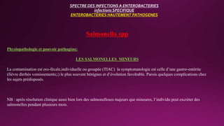 SPECTRE DES INFECTIONS A ENTEROBACTERIES
infections SPECIFIQUE
ENTEROBACTERIES HAUTEMENT PATHOGENES
Salmonella spp
Physiopathologie et pouvoir pathogène:
LES SALMONELLES MINEURS
La contamination est oro-fécale,individuelle ou groupée (TIAC) la symptomatologie est celle d’une gastro-entérite
(fièvre dirrhés vomissements;;) le plus souvent bénignes et d’évolution favolrable. Parois quelques complications chez
les sujets prédisposés.
NB : après résolution clinique aussi bien lors des salmonelloses majeurs que mineures, l’individu peut excréter des
salmonelles pendant plusieurs mois.
 