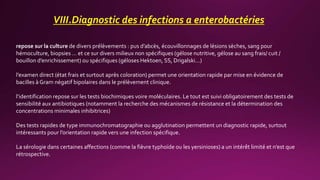 VIII.Diagnostic des infections a enterobactéries
repose sur la culture de divers prélèvements : pus d’abcès, écouvillonnages de lésions sèches, sang pour
hémoculture, biopsies … et ce sur divers milieux non spécifiques (gélose nutritive, gélose au sang frais/ cuit /
bouillon d’enrichissement) ou spécifiques (géloses Hektoen, SS, Drigalski…)
l’examen direct (état frais et surtout après coloration) permet une orientation rapide par mise en évidence de
bacilles à Gram négatif bipolaires dans le prélèvement clinique.
l’identification repose sur les tests biochimiques voire moléculaires. Le tout est suivi obligatoirement des tests de
sensibilité aux antibiotiques (notamment la recherche des mécanismes de résistance et la détermination des
concentrations minimales inhibitrices)
Des tests rapides de type immunochromatographie ou agglutination permettent un diagnostic rapide, surtout
intéressants pour l’orientation rapide vers une infection spécifique.
La sérologie dans certaines affections (comme la fièvre typhoïde ou les yersinioses) a un intérêt limité et n’est que
rétrospective.
 