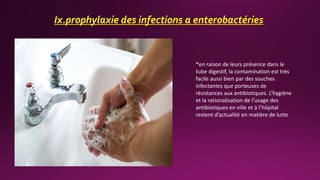 Ix.prophylaxie des infections a enterobactéries
*en raison de leurs présence dans le
tube digestif, la contamination est très
facile aussi bien par des souches
infectantes que porteuses de
résistances aux antibiotiques. L’hygiène
et la rationalisation de l’usage des
antibiotiques en ville et à l’hôpital
restent d’actualité en matière de lutte
 