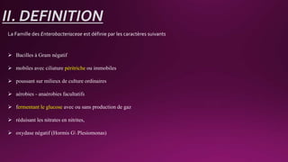 II. DEFINITION
La Famille des Enterobacteriaceae est définie par les caractères suivants
 Bacilles à Gram négatif
 mobiles avec ciliature péritriche ou immobiles
 poussant sur milieux de culture ordinaires
 aérobies - anaérobies facultatifs
 fermentant le glucose avec ou sans production de gaz
 réduisant les nitrates en nitrites,
 oxydase négatif (Hormis G Plesiomonas)
 