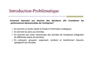 Introduction-Problématique
Comment répondre aux besoins des décideurs afin d’améliorer les
performances décisionnelles de l’entreprise?
 En donnant un accès rapide et simple à l’information stratégique.
 En donnant du sens aux données.
 En donnant une vision transversale des données de l’entreprise (intégration
de différentes bases de données).
 En extrayant, groupant, organisant, corrélant et transformant (résumé,
agrégation) les données.
 