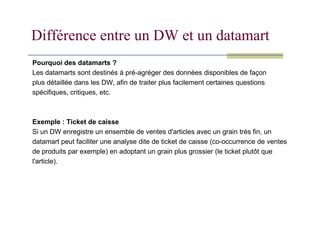 Différence entre un DW et un datamart
Pourquoi des datamarts ?
Les datamarts sont destinés à pré-agréger des données disponibles de façon
plus détaillée dans les DW, afin de traiter plus facilement certaines questions
spécifiques, critiques, etc.
Exemple : Ticket de caisse
Si un DW enregistre un ensemble de ventes d'articles avec un grain très fin, un
datamart peut faciliter une analyse dite de ticket de caisse (co-occurrence de ventes
de produits par exemple) en adoptant un grain plus grossier (le ticket plutôt que
l'article).
 