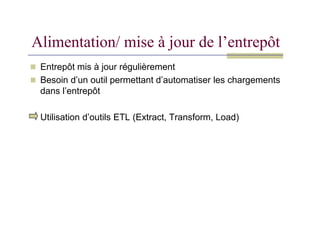 Alimentation/ mise à jour de l’entrepôt
 Entrepôt mis à jour régulièrement
 Besoin d’un outil permettant d’automatiser les chargements
dans l’entrepôt
Utilisation d’outils ETL (Extract, Transform, Load)
Utilisation d’outils ETL (Extract, Transform, Load)
 
