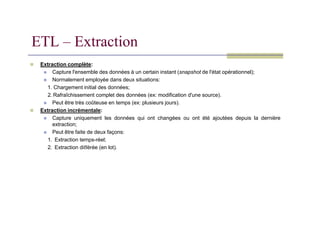 Extraction complète:
 Capture l'ensemble des données à un certain instant (snapshot de l'état opérationnel);
 Normalement employée dans deux situations:
1. Chargement initial des données;
2. Rafraîchissement complet des données (ex: modification d'une source).
 Peut être très coûteuse en temps (ex: plusieurs jours).
 Extraction incrémentale:
ETL – Extraction
 Extraction incrémentale:
 Capture uniquement les données qui ont changées ou ont été ajoutées depuis la dernière
extraction;
 Peut être faite de deux façons:
1. Extraction temps-réel;
2. Extraction diﬀérée (en lot).
 