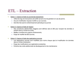 Option 1: Capture à l'aide du journal des transactions
 Utilise les logs de transactions de la BD servant à la récupération en cas de panne;
 Aucune modification requise à la BD ou aux sources;
 Doit être fait avant le rafraîchissement périodique du journal;
 Option 2: Capture à l'aide de triggers
 Des procédures déclenchées (triggers) sont définies dans la BD pour recopier les données à
ETL – Extraction
Des procédures déclenchées (triggers) sont définies dans la BD pour recopier les données à
extraire dans un fichier de sortie;
 Meilleur contrôle de la capture d'évènements;
 Exige de modifier les BD sources;
 Option 3: Capture à l'aide des applications sources
 Les applications sources sont modifiées pour écrire chaque ajout et modification de données
dans un fichier d'extraction;
 Exige des modifications aux applications existantes;
 Entraîne des coûts additionnels de développement et de maintenance;
 