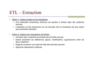 Option 1: Capture basée sur les timestamps
 Une estampille (timestamp) d'écriture est ajoutée à chaque ligne des systèmes
sources;
 L'extraction se fait uniquement sur les données dont le timestamp est plus récent
que la dernière extraction;
 Option 2: Capture par comparaison de fichiers
ETL – Extraction
 Option 2: Capture par comparaison de fichiers
 Compare deux snapshots successifs des données sources;
 Extrait seulement les déférences (ajouts, modifications, suppressions) entre les
deux snapshots;
 Exige de conserver une copie de l'état des données sources;
 Approche relativement coûteuse.
 