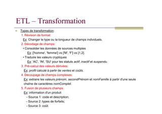 Types de transformation:
1. Révision de format:
Ex: Changer le type ou la longueur de champs individuels.
2. Décodage de champs:
• Consolider les données de sources multiples
Ex: ['homme', 'femme'] vs ['M', 'F'] vs [1,2].
• Traduire les valeurs cryptiques
ETL – Transformation
• Traduire les valeurs cryptiques
Ex: 'AC', 'IN', 'SU' pour les statuts actif, inactif et suspendu.
3. Pré-calcul des valeurs dérivées:
Ex: profit calculé à partir de ventes et coûts.
4. Découpage de champs complexes:
Ex: extraire les valeurs prénom, secondPrénom et nomFamille à partir d'une seule
chaîne de caractères nomComplet.
5. Fusion de plusieurs champs:
Ex: information d'un produit
- Source 1: code et description;
- Source 2: types de forfaits;
- Source 3: coût.
 