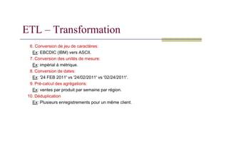 6. Conversion de jeu de caractères:
Ex: EBCDIC (IBM) vers ASCII.
7. Conversion des unités de mesure:
Ex: impérial à métrique.
8. Conversion de dates:
Ex: '24 FEB 2011' vs '24/02/2011' vs '02/24/2011'.
ETL – Transformation
9. Pré-calcul des agrégations:
Ex: ventes par produit par semaine par région.
10. Déduplication
Ex: Plusieurs enregistrements pour un même client.
 
