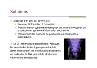 Solutions
 Disposer d’un outil qui permet de :
 Ramener l’information à l’essentiel.
 Transformer un système d’information qui avait une vocation de
production en système d’information décisionnel.
 Transformer des données de production en informations
 Transformer des données de production en informations
stratégiques.
 La BI (informatique décisionnelle) recouvre
l’ensemble des technologies permettant de
gérer et d’exploiter les informations disponibles,
en particulier, le DW permet de stocker ces
informations stratégiques.
 