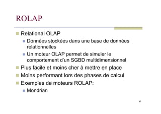 ROLAP
 Relational OLAP
 Données stockées dans une base de données
relationnelles
 Un moteur OLAP permet de simuler le
87
comportement d’un SGBD multidimensionnel
 Plus facile et moins cher à mettre en place
 Moins performant lors des phases de calcul
 Exemples de moteurs ROLAP:
 Mondrian
 