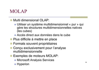 MOLAP
 Multi dimensional OLAP:
 Utiliser un système multidimensionnel « pur » qui
gère les structures multidimensionnelles natives
(les cubes)
 Accès direct aux données dans le cube
88
 Accès direct aux données dans le cube
 Plus difficile à mettre en place
 Formats souvent propriétaires
 Conçu exclusivement pour l’analyse
multidimensionnelle
 Exemples de moteurs MOLAP:
 Microsoft Analysis Services
 Hyperion
 