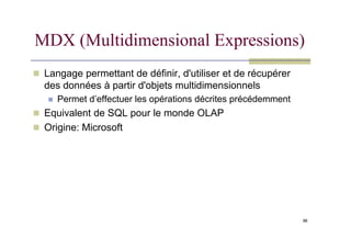 MDX (Multidimensional Expressions)
 Langage permettant de définir, d'utiliser et de récupérer
des données à partir d'objets multidimensionnels
 Permet d’effectuer les opérations décrites précédemment
 Equivalent de SQL pour le monde OLAP
 Origine: Microsoft
96
 Origine: Microsoft
 