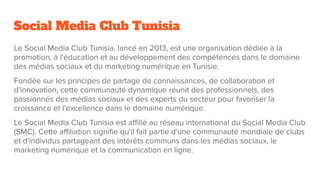 Social Media Club Tunisia
Le Social Media Club Tunisia, lancé en 2013, est une organisation dédiée à la
promotion, à l'éducation et au développement des compétences dans le domaine
des médias sociaux et du marketing numérique en Tunisie.
Fondée sur les principes de partage de connaissances, de collaboration et
d'innovation, cette communauté dynamique réunit des professionnels, des
passionnés des médias sociaux et des experts du secteur pour favoriser la
croissance et l'excellence dans le domaine numérique.
Le Social Media Club Tunisia est aﬃlié au réseau international du Social Media Club
(SMC). Cette aﬃliation signiﬁe qu'il fait partie d'une communauté mondiale de clubs
et d'individus partageant des intérêts communs dans les médias sociaux, le
marketing numérique et la communication en ligne.
 