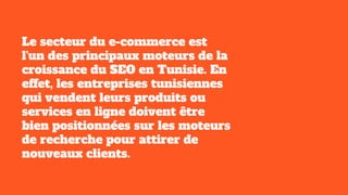 Le secteur du e-commerce est
l'un des principaux moteurs de la
croissance du SEO en Tunisie. En
effet, les entreprises tunisiennes
qui vendent leurs produits ou
services en ligne doivent être
bien positionnées sur les moteurs
de recherche pour attirer de
nouveaux clients.
 