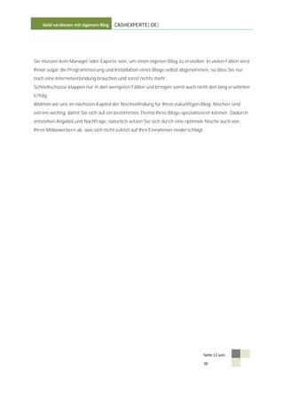 Geld verdienen mit eigenem Blog   CASHEXPERTE[.DE]




Sie müssen kein Manager oder Experte sein, um einen eigenen Blog zu erstellen. In vielen Fällen wird
Ihnen sogar die Programmierung und Installation eines Blogs selbst abgenommen, so dass Sie nur
noch eine Internetverbindung brauchen und sonst nichts mehr.
Schnellschüsse klappen nur in den wenigsten Fällen und bringen somit auch nicht den lang ersehnten
Erfolg.
Widmen wir uns im nächsten Kapitel der Nischenfindung für Ihren zukünftigen Blog. Nischen sind
extrem wichtig, damit Sie sich auf ein bestimmtes Thema Ihres Blogs spezialisieren können. Dadurch
entstehen Angebot und Nachfrage, natürlich setzen Sie sich durch eine optimale Nische auch von
Ihren Mitbewerbern ab, was sich nicht zuletzt auf Ihre Einnahmen niederschlägt.




                                                                              Seite 11 von

                                                                              36
 