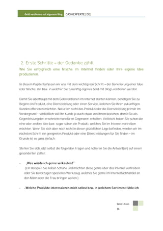 Geld verdienen mit eigenem Blog   CASHEXPERTE[.DE]




    2. Erste Schritte            der Gedanke zählt
Wie Sie erfolgreich eine Nische im Internet finden oder Ihre eigene Idee
produzieren.


In diesem Kapitel befassen wir uns mit dem wichtigsten Schritt      der Generierung einer Idee
oder Nische, mit bzw. in welcher Sie zukünftig eigenes Geld mit Blogs verdienen werden.


Damit Sie überhaupt mit dem Geld verdienen im Internet starten können, benötigen Sie zu
Beginn ein Produkt, eine Dienstleistung oder einen Service, welchen Sie Ihren zukünftigen
Kunden offerieren möchten. Natürlich steht das Produkt oder die Dienstleistung primär im
Vordergrund       schließlich soll Ihr Kunde ja auch etwas von Ihnen beziehen, damit Sie als
Gegenleistung den ersehnten monetären Gegenwert erhalten. Vielleicht haben Sie schon die
eine oder andere Idee bzw. sogar schon ein Produkt, welches Sie im Internet vertreiben
möchten. Wenn Sie sich aber noch nicht in dieser glücklichen Lage befinden, werden wir im
nächsten Schritt ein geeignetes Produkt oder eine Dienstleistungen für Sie finden          im
Grunde ist es ganz einfach:


Stellen Sie sich jetzt selbst die folgenden Fragen und notieren Sie die Antwort(en) auf einem
gesonderten Zettel:


-
      (Ein Beispiel: Sie lieben Schuhe und möchten diese gerne über das Internet vertreiben
     oder Sie bevorzugen spezielles Werkzeug, welches Sie gerne im Internetfachhandel an
     den Mann oder die Frau bringen wollen.)


-




                                                                            Seite 12 von

                                                                            36
 