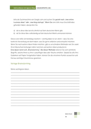 Geld verdienen mit eigenem Blog   CASHEXPERTE[.DE]




   bitte die Suchmaschine von Google.com und suchen Sie
   bu                                                     eine tolle neue Geschäftsidee
   gefunden haben, überprüfen Sie,


   a) ob es diese Idee bereits ähnlich auf dem deutschen Markt gibt.
   b) ob Sie diese Idee selbständig auf den deutschen Markt ummünzen können.


Diese Liste ließe sich beliebig erweitern   wichtig dabei ist vor allem   dass Sie eine
konkrete Vorstellung von dem haben, was Sie gerne anbieten und verkaufen möchten.
Wenn Sie noch weitere Ideen finden möchten, gibt es verschiedene Methoden wie Sie exakt
Ihren Wunschvorstellungen näher kommen und weitere Ideen produzieren.
                                      g                       notieren Sie sich sämtliche
Begriffe, welche Ihnen zu Ihrer zukünftigen Idee oder Nische einfallen. Sobald Sie alle Ihre
Gedanken auf Papier festgehalten haben, können Sie die einzelnen Punkte auswerten und
hieraus wichtige Erkenntnisse gewinnen.


Vorlage Brainstorming


Meine wichtigsten Ideen:
____________________________________________________________________________
____________________________________________________________________________
____________________________________________________________________________
____________________________________________________________________________
____________________________________________________________________________
____________________________________________________________________________
____________________________________________________________________________
____________________________________________________________________________
____________________________________________________________________________
____________________________________________________________________________
____________________________________________________________________________
____________________________________________________________________________
____________________________________________________________________________




                                                                            Seite 14 von

                                                                            36
 