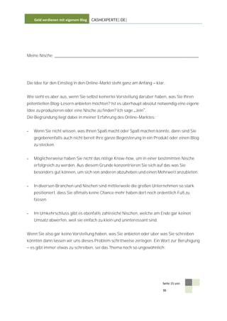 Geld verdienen mit eigenem Blog   CASHEXPERTE[.DE]




Meine Nische: ________________________________________________________________




Die Idee für den Einstieg in den Online-Markt steht ganz am Anfang    klar.


Wie sieht es aber aus, wenn Sie selbst keinerlei Vorstellung darüber haben, was Sie Ihren
potentiellen Blog-Lesern anbieten möchten? Ist es überhaupt absolut notwendig eine eigene
Idee zu produzieren oder eine Nische zu finden? Ich sage Jein .
Die Begründung liegt dabei in meiner Erfahrung des Online-Marktes:


-    Wenn Sie nicht wissen, was Ihnen Spaß macht oder Spaß machen könnte, dann sind Sie
     gegebenenfalls auch nicht bereit Ihre ganze Begeisterung in ein Produkt oder einen Blog
     zu stecken.


-    Möglicherweise haben Sie nicht das nötige Know-how, um in einer bestimmten Nische
     erfolgreich zu werden. Aus diesem Grunde konzentrieren Sie sich auf das was Sie
     besonders gut können, um sich von anderen abzuheben und einen Mehrwert anzubieten.


-    In diversen Branchen und Nischen sind mittlerweile die großen Unternehmen so stark
     positioniert, dass Sie oftmals keine Chance mehr haben dort noch ordentlich Fuß zu
     fassen.


-    Im Umkehrschluss gibt es ebenfalls zahlreiche Nischen, welche am Ende gar keinen
     Umsatz abwerfen, weil sie einfach zu klein und uninteressant sind.


Wenn Sie also gar keine Vorstellung haben, was Sie anbieten oder über was Sie schreiben
könnten dann lassen wir uns dieses Problem schrittweise zerlegen. Ein Wort zur Beruhigung
    es gibt immer etwas zu schreiben, sei das Thema noch so ungewöhnlich:




                                                                          Seite 15 von

                                                                          36
 