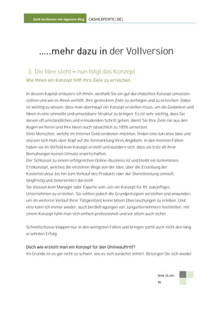 Geld verdienen mit eigenem Blog   CASHEXPERTE[.DE]




                                               der Vollversion
 3. Die Idee steht            nun folgt das Konzept
Wie Ihnen ein Konzept hilft Ihre Ziele zu erreichen.


In diesem Kapital erläutere ich Ihnen, weshalb Sie ein gut durchdachtes Konzept umsetzen
sollten und wie es Ihnen verhilft, Ihre gesteckten Ziele zu verfolgen und zu erreichen. Dabei
ist wichtig zu wissen, dass man überhaupt ein Konzept erstellen muss, um die Gedanken und
Ideen in eine sinnvolle und umsetzbare Struktur zu bringen. Es ist sehr wichtig, dass Sie
diesen oft umständlichen und ermüdenden Schritt gehen, damit Sie Ihre Ziele nie aus den
Augen verlieren und Ihre Ideen auch tatsächlich zu 100% umsetzen.
Viele Menschen, welche im Internet Geld verdienen möchten, finden eine lukrative Idee und
stürzen sich Hals über Kopf auf die Vermarktung ihres Angebots. In den meisten Fällen
haben sie im Vorfeld kein Konzept erstellt und wundern sich, dass sie trotz all ihrer
Bemühungen keinen Umsatz erwirtschaften.
Der Schlüssel zu einem erfolgreichen Online-Business ist und bleibt ein lückenloses
Erstkonzept, welches die einzelnen Wege von der Idee, über die Erstellung der
Kostenstruktur bis hin zum Verkauf des Produkts oder der Dienstleistung sinnvoll,
langfristig und zielorientiert darstellt.
Sie müssen kein Manager oder Experte sein, um ein Konzept für Ihr zukünftiges
Unternehmen zu erstellen. Sie sollten jedoch die Grundprinzipien verstehen und anwenden,
um im weiteren Verlauf Ihrer Tätigkeit(en) keine bösen Überraschungen zu erleben. Und
eins kann ich immer wieder, auch bei Befragungen von Jungunternehmern feststellen: mit
einem Konzept fühlt man sich einfach professionell und vor allem auch sicher.


Schnellschüsse klappen nur in den wenigsten Fällen und bringen somit auch nicht den lang
ersehnten Erfolg.


Doch wie erstellt man ein Konzept für den Onlineauftritt?
Im Grunde ist es gar nicht so schwer, wie es sich zunächst anhört. Besorgen Sie sich wieder




                                                                          Seite 16 von

                                                                          36
 