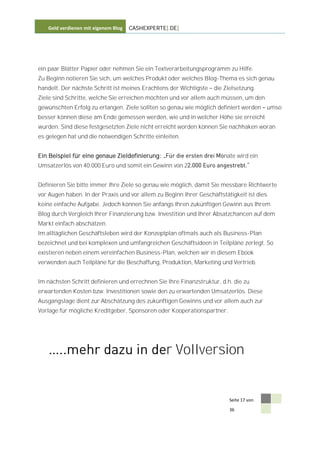 Geld verdienen mit eigenem Blog   CASHEXPERTE[.DE]




ein paar Blätter Papier oder nehmen Sie ein Textverarbeitungsprogramm zu Hilfe.
Zu Beginn notieren Sie sich, um welches Produkt oder welches Blog-Thema es sich genau
handelt. Der nächste Schritt ist meines Erachtens der Wichtigste   die Zielsetzung.
Ziele sind Schritte, welche Sie erreichen möchten und vor allem auch müssen, um den
gewünschten Erfolg zu erlangen. Ziele sollten so genau wie möglich definiert werden     umso
besser können diese am Ende gemessen werden, wie und in welcher Höhe sie erreicht
wurden. Sind diese festgesetzten Ziele nicht erreicht worden können Sie nachhaken woran
es gelegen hat und die notwendigen Schritte einleiten.


Ein Beispiel für eine genaue Zieldefinierung:                          nate wird ein
Umsatzerlös von 40.000 Euro und somit ein Gewinn von 2


Definieren Sie bitte immer Ihre Ziele so genau wie möglich, damit Sie messbare Richtwerte
vor Augen haben. In der Praxis und vor allem zu Beginn Ihrer Geschäftstätigkeit ist dies
keine einfache Aufgabe. Jedoch können Sie anfangs Ihren zukünftigen Gewinn aus Ihrem
Blog durch Vergleich Ihrer Finanzierung bzw. Investition und Ihrer Absatzchancen auf dem
Markt einfach abschätzen.
Im alltäglichen Geschäftsleben wird der Konzeptplan oftmals auch als Business-Plan
bezeichnet und bei komplexen und umfangreichen Geschäftsideen in Teilpläne zerlegt. So
existieren neben einem vereinfachen Business-Plan, welchen wir in diesem Ebook
verwenden auch Teilpläne für die Beschaffung, Produktion, Marketing und Vertrieb.


Im nächsten Schritt definieren und errechnen Sie Ihre Finanzstruktur, d.h. die zu
erwartenden Kosten bzw. Investitionen sowie den zu erwartenden Umsatzerlös. Diese
Ausgangslage dient zur Abschätzung des zukünftigen Gewinns und vor allem auch zur
Vorlage für mögliche Kreditgeber, Sponsoren oder Kooperationspartner.




                                                 r Vollversion


                                                                         Seite 17 von

                                                                         36
 
