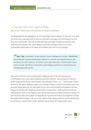 Geld verdienen mit eigenem Blog   CASHEXPERTE[.DE]




 4. Von der Idee zum eigenen Blog
Wie Sie Ihr Thema bzw. Ihre Nische als Blog vermarkten.


Der Blog bildet die Ausgangsbasis für Ihr zukünftiges Geld verdienen im Internet. Er ersetzt
das klassische Ladengeschäft im Internet und bildet sozusagen die Eintrittskarte für Ihre
Besucher und Kunden. Über ihn werden Beiträge und sogar Produkte präsentiert und
teilweise auch bestellt. Der eigene Blog ist somit der wichtigste Schritt, um einen
spannenden Artikel oder ein Produkt an den Mann (oder die Frau) zu bringen




   Mein Tipp: verwenden Sie das beliebte Content Management System
   Die Installation und das Handling der Software ist einfach und selbsterklärend, das
   Einstellen von Informationen ist einfach und es gibt zahlreiche nützliche Extra-Tools,
   welche von der WordPress Community regelmäßig programmiert und kostenlos zur
   Verfügung gestellt werden.



Der nächste Schritt in der Erstellung Ihres Blogs besteht in der Bestellung eines
Internetpakets bzw. eines Speicherplatzes und einer Domain. Dieses bekommt man bei
einem sogenannten Hoster oder Provider (zum Beispiel Strato, 1&1*, T-Online oder United
Domains). Bei diesen Anbietern gibt es verschiedene Pakete, welche man buchen kann. Die
Auswahl hängt davon ab, wie viele Daten Sie für Ihren Internetauftritt hochladen möchten.
Planen Sie hierfür bitte langfristig, denn nichts ist ärgerlicher, wenn plötzlich kein freier
Speicherplatz mehr zur Verfügung steht und Sie noch weitere Inhalte einstellen möchten. In
den meisten Fällen kann jedoch ein Upgrade des bestehenden Pakets durchgeführt werden.
Bei großen Datenmengen (z.B. bei einem eigenen Video-Blog) empfiehlt sich die Bestellung
eines Servers, welcher beim Hoster platziert und extra für Sie freigeschaltet wird.




                                                                             Seite 18 von

                                                                             36
 
