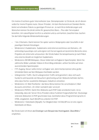 Geld verdienen mit eigenem Blog   CASHEXPERTE[.DE]




Ein meines Erachtens guter Internethoster bzw. Domainprovider ist Strato.de, da ich diesen
selbst für meine Projekte nutze. Dieser Provider, mit dem Rechenzentrum Standort Berlin,
bietet verschiedene Pakete zu günstigen Preisen an. Je nach Ihren Anforderungen und
Wünschen können Sie direkt online Ihr gewünschtes Basic-, Plus oder Serverpaket
bestellen. Um zukünftig barrierefrei zu arbeiten und zu vermarkten, beachten bzw. buchen
Sie dort bitte folgende Mindestanforderungen:


-   1 bis 3 Domains. Damit können Sie später weitere Webprojekte oder Geschäfte in der
    jeweiligen Domain hinzufügen.
-   Mindestens 5 Subdomains. Subdomains sind Unterverzeichnisse von Domains, z.B.
    onlineshop.luxusshops.com und eignen sich hervorragend um bestimmte Bereiche eines
    Projektes als Unterseite umzusetzen. Bei Strato haben Sie beispielsweise je nach Paket
    eine enorme Anzahl an möglichen Subdomains.
-   Mindestens 200 MB Webspace. Dieser bildet den verfügbaren Speicherplatz. Wenn Sie
    zahlreiche Bilder und/oder Videos in Ihren Blog einbinden, achten Sie bitte auf einen
    ausreichenden Speicherplatz.
-   FTP-Zugang. Dieser sollte immer verfügbar sein, denn hierbei können ohne große
    Umstände Daten auf den Webspace hochladen werden.
-   Unbegrenzter Traffic. Durch unbegrenzten Traffic wird garantiert, dass sich auch
    hunderte und tausende von Besuchern gleichzeitig auf der Webseite befinden dürfen,
    ohne dass hierfür zusätzliche Webspace-Gebühren entstehen.
-   Mindestens 3 E-Mail Postfächer. Auf diese Weise können Sie verschiedene E-Mail
    Accounts einrichten, z.B. info@, kontakt@ oder service@.
-   Mindestens PHP4/5. Damit Ihre Webseite auch PHP Code verarbeiten kann, ist es
    notwendig, dass der Server Ihres Providers diese Funktion freigeschaltet hat. Heutzutage
    sind viele Webseiten in PHP geschrieben bzw. beinhalten diese Programmiersprache in
    HTML eingebettet. Auch WordPress arbeitet mit PHP.
-   Mindestens 1 Datenbank (Mysql5). Für Blogbetreiber mit WordPress ist eine eigene
    Datenbank ein Muss.


Bei Strato kann ich Ihnen
empfehlen.




                                                                         Seite 19 von

                                                                         36
 