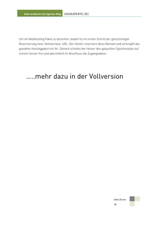 Geld verdienen mit eigenem Blog   CASHEXPERTE[.DE]




Um ein Webhosting Paket zu bestellen, bedarf es im ersten Schritt der gleichzeitigen
Reservierung einer Domain bzw. URL. Der Hoster reserviert diese Domain und verknüpft das
gewählte Hostingpaket mit ihr. Danach schaltet der Hoster den gebuchten Speicherplatz auf
seinem Server frei und übermittelt im Anschluss die Zugangsdaten.




                                                                        Seite 20 von

                                                                        36
 