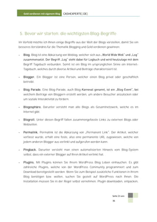 Geld verdienen mit eigenem Blog   CASHEXPERTE[.DE]




    5. Bevor wir starten: die wichtigsten Blog-Begriffe
Im Vorfeld möchte ich Ihnen einige Begriffe aus der Welt der Blogs vorstellen, damit Sie ein
besseres Verständnis für die Thematik Blogging und Geld verdienen gewinnen:

-    Blog. Blog ist eine Abkürzung von Weblog, welcher sich aus


     Begriff Tagebuch verbunden. Somit ist ein Blog im ursprünglichen Sinne ein Internet-
     Tagebuch, welches durch diverse Artikel und Beiträge charakterisiert ist.

-    Blogger. Ein Blogger ist eine Person, welcher einen Blog privat oder geschäftlich
     betreibt.

-    Blog Parade. Eine Blog-Parade, auch Blog-                                      -
     welchem Beiträge von Bloggern erstellt werden, um andere Besucher anzulocken oder
     um soziale Interaktivität zu fördern.

-    Blogosphäre. Darunter versteht man alle Blogs als Gesamtnetzwerk, welche es im
     Internet gibt.

-    Blogroll. Unter diesen Begriff fallen zusammengefasste Links zu externen Blogs oder
     Webseiten.

-    Permalink. Permalink ist die Abkürzung von Permanent Link . Der Artikel, welcher
     verfasst wurde, erhält eine feste, also eine permanente URL zugewiesen, welche von
     jedem anderen Blogger aus verlinkt und aufgerufen werden kann.

-    Pingback. Darunter versteht man einen automatisierten Hinweis vom Blog-System
     selbst, dass ein externer Blogger auf Ihren Artikel verlinkt hat.

-    Plugins. Mit Plugins können Sie Ihrem WordPress Blog Leben einhauchen. Es gibt
     zahlreiche Plugins, welche von der WordPress Community programmiert und zum
     Download bereitgestellt werden. Wenn Sie zum Beispiel zusätzliche Funktionen in Ihrem
     Blog benötigen bzw. wollen, suchen Sie gezielt auf WordPress nach Ihnen. Die
     Installation müssen Sie in der Regel selbst vornehmen: Plugin downloaden, entpacken,



                                                                          Seite 21 von

                                                                          36
 