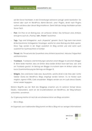 Geld verdienen mit eigenem Blog   CASHEXPERTE[.DE]




    auf den Server hochladen, in den Einstellungen aktivieren und ggf. weiter bearbeiten. Sie
    können aber auch im WordPress Admin-Bereich, unter Plugins, direkt nach Plugins
    suchen und diese über diesen Weg installieren. Damit fällt das lästige Hochladen auf den
    Server flach.

-   Post. Ein Post ist ein Beitrag bzw. ein verfasster Artikel. Das Verfassen eines Artikels
    wird gerne auch als Posting                  bezeichnet.

-   Tags. Tags sind Schlagwörter, auch Keywords genannt. Durch Tags kann man einem
    Artikel bestimmte Schlagwörter hinzufügen, welche für einen Beitrag eine Rolle spielen.
    Diese Tags werden in der Regel zusätzlich im Blog verlinkt und sind somit auch
    zusätzlich für Suchmaschinen erreichbar.

-   Thread. Als Thread wird die Gesamtheit eines Artikels bezeichnet, inklusive Folgeartikel
    und Kommentare.

-   Trackback. Trackbacks sind Verlinkungen zwischen einem Blogger A und einem Blogger
    B. Wenn beide möchten, dass ein Dritter diese beiden Artikel lesen darf bzw. soll, wird
    ein Trackback gesetzt. Im Beitrag von Blogger A erscheint dann im Artikel selbst eine
    kurze Zusammenfassung des Beitrags von Blogger B.

-   Widgets. Dies sind kleine Codes bzw. Ausschnitte, welche direkt in die linke oder rechte
    Sidebar (Seite) bei WordPress Blogs eingefügt werden können. Es ist hierbei auch
    möglich, eigenen HTML-Code einzubinden. Widgets werden uns im Laufe dieses Ebooks
    immer wieder begegnen.

Weitere Begriffe aus der Welt des Bloggings erwarten uns im weiteren Verlauf dieses
Ebooks, insbesondere, wenn wir die Grundinstallation von WordPress, der Blog-Software
schlechthin, vornehmen.

Zur Ergänzung möchte ich noch die verschiedenen Arten von Blogs vorstellen:

-   Micro-Blogs.

Im Gegensatz zum traditionellen Blog kommt ein Micro-Blog mit nur wenigen Informationen




                                                                         Seite 22 von

                                                                         36
 