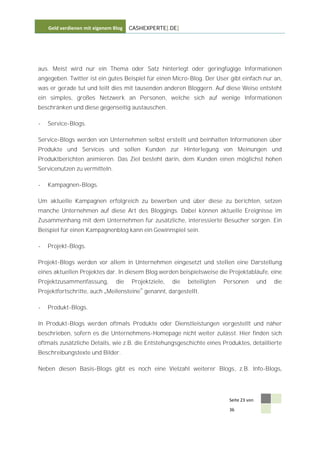 Geld verdienen mit eigenem Blog   CASHEXPERTE[.DE]




aus. Meist wird nur ein Thema oder Satz hinterlegt oder geringfügige Informationen
angegeben. Twitter ist ein gutes Beispiel für einen Micro-Blog. Der User gibt einfach nur an,
was er gerade tut und teilt dies mit tausenden anderen Bloggern. Auf diese Weise entsteht
ein simples, großes Netzwerk an Personen, welche sich auf wenige Informationen
beschränken und diese gegenseitig austauschen.

-   Service-Blogs.

Service-Blogs werden von Unternehmen selbst erstellt und beinhalten Informationen über
Produkte und Services und sollen Kunden zur Hinterlegung von Meinungen und
Produktberichten animieren. Das Ziel besteht darin, dem Kunden einen möglichst hohen
Servicenutzen zu vermitteln.

-   Kampagnen-Blogs.

Um aktuelle Kampagnen erfolgreich zu bewerben und über diese zu berichten, setzen
manche Unternehmen auf diese Art des Bloggings. Dabei können aktuelle Ereignisse im
Zusammenhang mit dem Unternehmen für zusätzliche, interessierte Besucher sorgen. Ein
Beispiel für einen Kampagnenblog kann ein Gewinnspiel sein.

-   Projekt-Blogs.

Projekt-Blogs werden vor allem in Unternehmen eingesetzt und stellen eine Darstellung
eines aktuellen Projektes dar. In diesem Blog werden beispielsweise die Projektabläufe, eine
Projektzusammenfassung,         die   Projektziele,   die   beteiligten   Personen        und   die
Projektfortschritte, auch Meilensteine genannt, dargestellt.

-   Produkt-Blogs.

In Produkt-Blogs werden oftmals Produkte oder Dienstleistungen vorgestellt und näher
beschrieben, sofern es die Unternehmens-Homepage nicht weiter zulässt. Hier finden sich
oftmals zusätzliche Details, wie z.B. die Entstehungsgeschichte eines Produktes, detaillierte
Beschreibungstexte und Bilder.

Neben diesen Basis-Blogs gibt es noch eine Vielzahl weiterer Blogs, z.B. Info-Blogs,




                                                                           Seite 23 von

                                                                           36
 