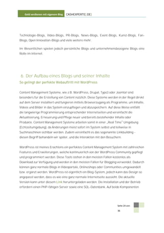 Geld verdienen mit eigenem Blog   CASHEXPERTE[.DE]




Technologie-Blogs, Video-Blogs, PR-Blogs, News-Blogs, Event-Blogs, Kunst-Blogs, Fan-
Blogs, Open Innovation-Blogs und viele weitere mehr.

Im Wesentlichen spielen jedoch persönliche Blogs und unternehmensbezogene Blogs eine
Rolle im Internet.




6. Der Aufbau eines Blogs und seiner Inhalte
So gelingt der perfekte Webauftritt mit WordPress


Content Management Systeme, wie z.B. WordPress, Drupal, Typo3 oder Joomla! sind
besonders für die Erstellung von Content nützlich. Diese Systeme werden in der Regel direkt
auf dem Server installiert und fungieren mittels Browserzugang als Programme, um Inhalte,
Videos und Bilder in das System einzupflegen und abzuspeichern. Auf diese Weise entfällt
die langwierige Programmierung entsprechender Internetseiten und vereinfacht die
Aktualisierung, Erneuerung und Pflege neuer und bereits bestehender Inhalte oder
Produkte. Content Management Systeme arbeiten somit in einer Real Time Umgebung
(Echtzeitumgebung), da Änderungen meist sofort im System selbst und teilweise in
Suchmaschinen sichtbar werden. Zudem vereinfacht es das sogenannte Linkbuilding -
diesen Begriff behandeln wir später, und die Interaktion mit den Besuchern.


WordPress ist meines Erachtens ein perfektes Content Management System mit zahlreichen
Features und Erweiterungen, welche kontinuierlich von der WordPress Community gepflegt
und programmiert werden. Diese Tools stehen in den meisten Fällen kostenlos als
Download zur Verfügung und werden in den meisten Fällen für Blogging verwendet. Dadurch
können ganz normale Blogs in Videoportale, Onlineshops oder Communities umgewandelt
bzw. ergänzt werden. WordPress ist eigentlich ein Blog-System, jedoch kann das Design so
angepasst werden, dass es wie eine ganz normale Internetseite aussieht. Die aktuelle
Version kann unter diesem Link heruntergeladen werden. Die Installation und der Betrieb
erfordern einen PHP-fähigen Server sowie eine SQL-Datenbank. Auf beide Komponenten




                                                                        Seite 24 von

                                                                        36
 