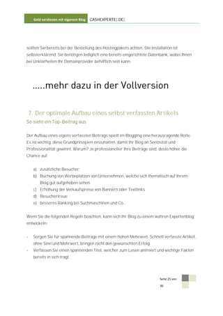 Geld verdienen mit eigenem Blog   CASHEXPERTE[.DE]




sollten Sie bereits bei der Bestellung des Hostingpakets achten. Die Installation ist
selbsterklärend. Sie benötigen lediglich eine bereits eingerichtete Datenbank, wobei Ihnen
bei Unklarheiten Ihr Domainprovider behilflich sein kann.




7. Der optimale Aufbau eines selbst verfassten Artikels
So sieht ein Top-Beitrag aus


Der Aufbau eines eigens verfassten Beitrags spielt im Blogging eine herausragende Rolle.
Es ist wichtig, diese Grundprinzipien einzuhalten, damit Ihr Blog an Seriösität und
Professionalität gewinnt. Warum? Je professioneller Ihre Beiträge sind, desto höher die
Chance auf:


    a) zusätzliche Besucher
    b) Buchung von Werbeplätzen von Unternehmen, welche sich thematisch auf Ihrem
        Blog gut aufgehoben sehen
    c) Erhöhung der Verkaufspreise von Bannern oder Textlinks
    d) Besuchertreue
    e) besseres Ranking bei Suchmaschinen und Co..


Wenn Sie die folgenden Regeln beachten, kann sich Ihr Blog zu einem wahren Expertenblog
entwickeln:


-   Sorgen Sie für spannende Beiträge mit einem hohen Mehrwert. Schnell verfasste Artikel,
    ohne Sinn und Mehrwert, bringen nicht den gewünschten Erfolg.
-   Verfassen Sie einen spannenden Titel, welcher zum Lesen animiert und wichtige Fakten
    bereits in sich trägt.




                                                                           Seite 25 von

                                                                           36
 