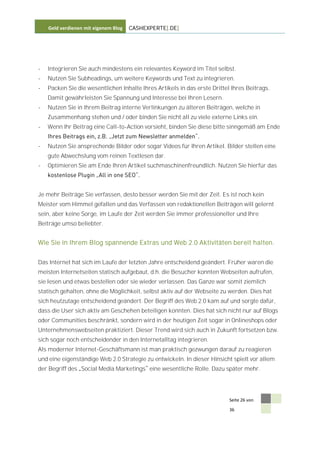 Geld verdienen mit eigenem Blog   CASHEXPERTE[.DE]




-   Integrieren Sie auch mindestens ein relevantes Keyword im Titel selbst.
-   Nutzen Sie Subheadings, um weitere Keywords und Text zu integrieren.
-   Packen Sie die wesentlichen Inhalte Ihres Artikels in das erste Drittel Ihres Beitrags.
    Damit gewährleisten Sie Spannung und Interesse bei Ihren Lesern.
-   Nutzen Sie in Ihrem Beitrag interne Verlinkungen zu älteren Beiträgen, welche in
    Zusammenhang stehen und / oder binden Sie nicht all zu viele externe Links ein.
-   Wenn Ihr Beitrag eine Call-to-Action vorsieht, binden Sie diese bitte sinngemäß am Ende


-   Nutzen Sie ansprechende Bilder oder sogar Videos für Ihren Artikel. Bilder stellen eine
    gute Abwechslung vom reinen Textlesen dar.
-   Optimieren Sie am Ende Ihren Artikel suchmaschinenfreundlich. Nutzen Sie hierfür das



Je mehr Beiträge Sie verfassen, desto besser werden Sie mit der Zeit. Es ist noch kein
Meister vom Himmel gefallen und das Verfassen von redaktionellen Beiträgen will gelernt
sein, aber keine Sorge, im Laufe der Zeit werden Sie immer professioneller und Ihre
Beiträge umso beliebter.


Wie Sie in Ihrem Blog spannende Extras und Web 2.0 Aktivitäten bereit halten.


Das Internet hat sich im Laufe der letzten Jahre entscheidend geändert. Früher waren die
meisten Internetseiten statisch aufgebaut, d.h. die Besucher konnten Webseiten aufrufen,
sie lesen und etwas bestellen oder sie wieder verlassen. Das Ganze war somit ziemlich
statisch gehalten, ohne die Möglichkeit, selbst aktiv auf der Webseite zu werden. Dies hat
sich heutzutage entscheidend geändert. Der Begriff des Web 2.0 kam auf und sorgte dafür,
dass die User sich aktiv am Geschehen beteiligen konnten. Dies hat sich nicht nur auf Blogs
oder Communities beschränkt, sondern wird in der heutigen Zeit sogar in Onlineshops oder
Unternehmenswebseiten praktiziert. Dieser Trend wird sich auch in Zukunft fortsetzen bzw.
sich sogar noch entscheidender in den Internetalltag integrieren.
Als moderner Internet-Geschäftsmann ist man praktisch gezwungen darauf zu reagieren
und eine eigenständige Web 2.0 Strategie zu entwickeln. In dieser Hinsicht spielt vor allem
der Begriff des Social Media Marketings eine wesentliche Rolle. Dazu später mehr.




                                                                           Seite 26 von

                                                                           36
 