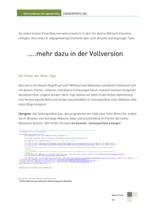 Geld verdienen mit eigenem Blog            CASHEXPERTE[.DE]




Sie selbst können Ihren Blog interaktiv erweitern, in dem Sie diverse Mitmach-Elemente
einfügen. Dies sind z.B. allgegenwärtige Elemente aber auch aktuelle und angesagte Tools:




Die Power der Meta-Tags.


Was hat es mit diesem Begriff auf sich? Millionen von Webseiten und Büchern befassen sich
mit diesem Thema                teilweise sind diverse Erklärungen falsch, manche müssten dringendst
aktualisiert bzw. ergänzt werden. Meta-Tags spielen vor allem in der OnSite-Optimierung1
eine herausragende Rolle und werden ausschließlich im Seitenquelltext einer Webseite oder
eines Blogs integriert.


Übrigens: den Seitenquelltext bzw. den programmierten Code einer Seite öffnen Sie, in dem
Sie im Browser eine beliebige Webseite laden und anschließend im Fenster die rechte
Maustaste drücken. Dort finden Sie dann




Abbildung 12: Quelltext einer Webseite




1
    OnSite-Optimierung: technische Optimierung einer Webseite




                                                                                 Seite 27 von

                                                                                 36
 