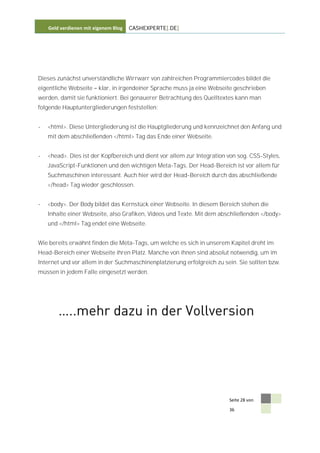 Geld verdienen mit eigenem Blog   CASHEXPERTE[.DE]




Dieses zunächst unverständliche Wirrwarr von zahlreichen Programmiercodes bildet die
eigentliche Webseite    klar, in irgendeiner Sprache muss ja eine Webseite geschrieben
werden, damit sie funktioniert. Bei genauerer Betrachtung des Quelltextes kann man
folgende Hauptuntergliederungen feststellen:


-   <html>. Diese Untergliederung ist die Hauptgliederung und kennzeichnet den Anfang und
    mit dem abschließenden </html> Tag das Ende einer Webseite.


-   <head>. Dies ist der Kopfbereich und dient vor allem zur Integration von sog. CSS-Styles,
    JavaScript-Funktionen und den wichtigen Meta-Tags. Der Head-Bereich ist vor allem für
    Suchmaschinen interessant. Auch hier wird der Head-Bereich durch das abschließende
    </head> Tag wieder geschlossen.


-   <body>. Der Body bildet das Kernstück einer Webseite. In diesem Bereich stehen die
    Inhalte einer Webseite, also Grafiken, Videos und Texte. Mit dem abschließenden </body>
    und </html> Tag endet eine Webseite.


Wie bereits erwähnt finden die Meta-Tags, um welche es sich in unserem Kapitel dreht im
Head-Bereich einer Webseite ihren Platz. Manche von ihnen sind absolut notwendig, um im
Internet und vor allem in der Suchmaschinenplatzierung erfolgreich zu sein. Sie sollten bzw.
müssen in jedem Falle eingesetzt werden.




                                                                         Seite 28 von

                                                                         36
 