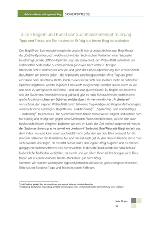 Geld verdienen mit eigenem Blog             CASHEXPERTE[.DE]




    8. Die Regeln und Kunst der Suchmaschinenoptimierung
Tipps und Tricks, wie Sie maximalen Erfolg aus Ihrem Blog herausholen.


Der Begriff der Suchmaschinenoptimierung teilt sich grundsätzlich in zwei Begriffe auf:
die OnSite-Optimierung , welche sich mit der technischen Perfektion einer Webseite
beschäftigt und die OffSite-Optimierung , die dazu dient, den Webauftritt außerhalb der
technischen Seite in den Suchmaschinen ganz weit nach vorne zu bringen.
Im ersten Schritt widmen wir uns voll und ganz der OnSite-Optimierung. Den ersten Schritt
dazu haben wir bereits getan                   die Anpassung und Integration der Meta-Tags auf jeder
einzelnen Seite des Webauftritts. Doch es existieren noch eine Vielzahl mehr an nützlichen
Optimierungstricks, welche in jedem Falle auch ausgeschöpft werden sollen. Nicht zu viel
und nicht zu wenig lautet die Devise                     und das aus gutem Grund. Zu Beginn des Internets
und der Suchmaschinenoptimierung gab (und gibt es natürlich auch heute noch) es eine
große Anzahl an sc
versuchten, den eigenen Webauftritt durch teilweise fragwürdige und illegale Methoden ganz
weit nach vorne zu bringen. Begriffe wie                               loaking2 , Spamming und übermäßiges
    Linkbaiting3 tauchten auf. Die Suchmaschinen haben mittlerweile reagiert und wehren sich
hartnäckig und erfolgreich gegen diese Methoden. Webseitenbetreiber, welche sich auch
heute noch diesem Vorgehen bedienen werden im Laufe der Zeit einfach abgemahnt, was in


dem Index raus und kann somit auch nicht mehr gefunden werden. Dies bedeutet für die
meisten Betreiber das finanzielle Aus und das ist auch gut so. Aus diesem Grunde sollte man
sich zweimal überlegen, ob es nicht besser wäre den legalen Weg zu gehen und es mit den
gängigsten Suchmaschinentricks zu versuchen. In diesem Ebook werde ich natürlich auf
bedenkliche Methoden verzichten, da es mir und vor allem Ihnen nichts bringen wird. Dies
haben wir als professionelle Online-Marketeer gar nicht nötig.
Kommen wir nun den wichtigsten legalen Methoden und wie sie gezielt eingesetzt werden.
Bitte setzen Sie diese Tipps und Tricks in jedem Falle um.




2
    Link Cloaking: gaukelt den Suchmaschinen eine andere Seite vor, als dem Besucher
3
    Linkbaiting: bei falscher Anwendung, erhöhte Sammlung von Links und deshalb Gefahr der Entstehung einer Linkfarm




                                                                                                           Seite 29 von

                                                                                                           36
 