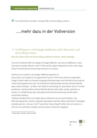 Geld verdienen mit eigenem Blog              CASHEXPERTE[.DE]




        Sie werden Ihnen verhelfen, massig Traffic auf Ihren Blog zu lenken:




    9. Trafficboost mit Google AdWords sofort Besucher auf
       Ihren Blog lenken
Wie Sie sofort Geld mit Ihrem Blog verdienen können, ohne Umwege.


Eines der Schlachtschiffe von Google ist Google AdWords. Das Gute an AdWords ist, dass
man binnen weniger Minuten sofort Traffic auf den eigenen Blog lenken kann, ohne lange
Zeiten in Suchmaschinenmarketing investieren zu müssen.


Definieren wir zunächst, was Google AdWords eigentlich ist.
Diese Sparte von Google ist im sogenannten Pay-for-Performance Bereich angesiedelt.
Google schaltet dabei von Kunden festgelegte Werbeanzeigen und stellt diese bevorzugt auf
seinen Suchergebnisseiten dar. Die Position der Werbeanzeige kann der Werbetreibende
quasi selbst festlegen                 je höher sein Gebot für die Anzeige ist, desto höher wird er im Index
positioniert. Auf diese Weise können Werbetreibende sofort dafür sorgen, gefunden zu
werden. Es entfällt hierbei das mühselige Suchmaschinenmarketing und das damit
verbundene Ranking.
Selbstverständlich lässt sich Google diesen exklusiven Service auch bezahlen. Das
Abrechnungssystem, welches zugrunde liegt basiert auf Klick-Basis und wird im Fachjargon
deshalb auch als Cost-per-Click 4 bezeichnet. Diesen Begriff sollten Sie sich merken, er
wird uns im Laufe dieses Ebooks noch bei anderen Systemen begegnen.

4
    Cost-per-Click, zu Deutsch: „Kosten pro Klick“




                                                                                        Seite 30 von

                                                                                        36
 