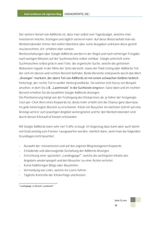 Geld verdienen mit eigenem Blog    CASHEXPERTE[.DE]




Der weitere Vorteil von AdWords ist, dass man selbst sein Tagesbudget, welches man
investieren möchte, festlegen und täglich variieren kann. Auf diese Weise behält man als
Werbetreibender immer den vollen Überblick über seine Ausgaben und kann diese gezielt
neu berechnen, d.h. erhöhen oder senken.
Werbeschaltungen über Google AdWords werden in der Regel und nach vorheriger Freigabe
nach wenigen Minuten auf der Suchmaschine selbst sichtbar. Google unterteilt seine
Suchmaschine selbst grob in zwei Teile: die organische Suche, welche die gelisteten
Webseiten regulär in der Mitte der Seite darstellt, sowie der Paid Listing oder AdWords Teil
der sich im oberen und rechten Bereich befindet. Beide Bereiche sind jeweils durch das Wort


hinterlegt, der rechte Teil in weißer Hintergrundfarbe. Sie können sich hierzu ein Beispiel
ansehen, in dem Sie                                           eben. Ganz oben und im rechten
Bereich erhalten Sie die bezahlten Google AdWords Anzeigen.
Die Positionierung hängt von der Festlegung des Klickpreises ab; je höher der festgelegte
Cost-per-Click Wert eines Keywords ist, desto mehr erhöht sich die Chance ganz oben bzw.
im gelb-hinterlegten Bereich zu erscheinen. Klickt ein Besucher im nächsten Schritt auf eine
Anzeige wird er zum jeweiligen Angebot weitergeleitet und für den Werbetreibenden sind
durch diesen Klickaufruf Kosten entstanden.


Mit Google AdWords kann sehr viel Traffic erzeugt, im Gegenzug dazu kann aber auch damit
viel Geld unnötig zum Fenster rausgeworfen werden, nämlich dann, wenn man die folgenden
Grundlagen nicht beachtet:


-      Auswahl der relevantesten und auf den eigenen Blog bezogenen Keywords.
-      Einladende und überzeugende Gestaltung der AdWords Anzeigen.
-      Einrichtung einer speziellen Landingpage5 , welche die wichtigsten Inhalte des
       Angebots wiederspiegelt und den Besucher zu einer Action verleitet.
-      Keine halbfertigen Blogs oder Baustellen.
-      Vermeidung von Links, welche ins Leere führen.
-      Tägliche Kontrolle der Klickerfolge und Kosten.


5
    Landingpage, zu Deutsch „Landeseite“




                                                                             Seite 31 von

                                                                             36
 