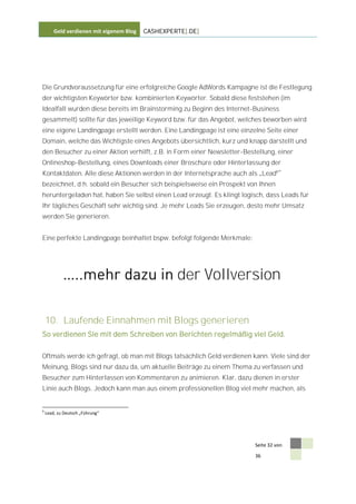 Geld verdienen mit eigenem Blog   CASHEXPERTE[.DE]




Die Grundvoraussetzung für eine erfolgreiche Google AdWords Kampagne ist die Festlegung
der wichtigsten Keywörter bzw. kombinierten Keywörter. Sobald diese feststehen (im
Idealfall wurden diese bereits im Brainstorming zu Beginn des Internet-Business
gesammelt) sollte für das jeweilige Keyword bzw. für das Angebot, welches beworben wird
eine eigene Landingpage erstellt werden. Eine Landingpage ist eine einzelne Seite einer
Domain, welche das Wichtigste eines Angebots übersichtlich, kurz und knapp darstellt und
den Besucher zu einer Aktion verhilft, z.B. in Form einer Newsletter-Bestellung, einer
Onlineshop-Bestellung, eines Downloads einer Broschüre oder Hinterlassung der
Kontaktdaten. Alle diese Aktionen werden in der Internetsprache auch als Lead6
bezeichnet, d.h. sobald ein Besucher sich beispielsweise ein Prospekt von Ihnen
heruntergeladen hat, haben Sie selbst einen Lead erzeugt. Es klingt logisch, dass Leads für
Ihr tägliches Geschäft sehr wichtig sind. Je mehr Leads Sie erzeugen, desto mehr Umsatz
werden Sie generieren.


Eine perfekte Landingpage beinhaltet bspw. befolgt folgende Merkmale:




                                                   der Vollversion

    10. Laufende Einnahmen mit Blogs generieren
So verdienen Sie mit dem Schreiben von Berichten regelmäßig viel Geld.


Oftmals werde ich gefragt, ob man mit Blogs tatsächlich Geld verdienen kann. Viele sind der
Meinung, Blogs sind nur dazu da, um aktuelle Beiträge zu einem Thema zu verfassen und
Besucher zum Hinterlassen von Kommentaren zu animieren. Klar, dazu dienen in erster
Linie auch Blogs. Jedoch kann man aus einem professionellen Blog viel mehr machen, als


6
    Lead, zu Deutsch „Führung“




                                                                        Seite 32 von

                                                                        36
 