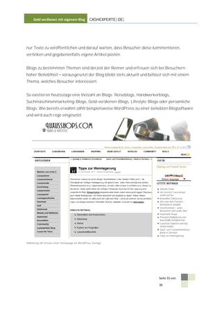 Geld verdienen mit eigenem Blog            CASHEXPERTE[.DE]




nur Texte zu veröffentlichen und darauf warten, dass Besucher diese kommentieren,
verlinken und gegebenenfalls eigene Artikel posten.


Blogs zu bestimmten Themen sind derzeit der Renner und erfreuen sich bei Besuchern
hoher Beliebtheit          vorausgesetzt der Blog bleibt stets aktuell und befasst sich mit einem
Thema, welches Besucher interessiert.


So existieren heutzutage eine Vielzahl an Blogs: Reiseblogs, Handwerkerblogs,
Suchmaschinenmarketing-Blogs, Geld-verdienen-Blogs, Lifestyle-Blogs oder persönliche
Blogs. Wie bereits erwähnt zählt beispielsweise WordPress zu einer beliebten Blogsoftware
und wird auch rege eingesetzt.




Abbildung 18: Einsatz einer Homepage als WordPress Vorlage




                                                                                Seite 33 von

                                                                                36
 