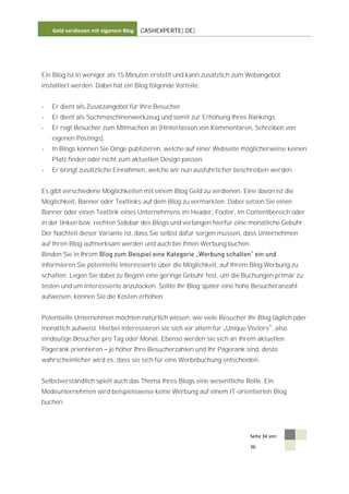 Geld verdienen mit eigenem Blog   CASHEXPERTE[.DE]




Ein Blog ist in weniger als 15 Minuten erstellt und kann zusätzlich zum Webangebot
installiert werden. Dabei hat ein Blog folgende Vorteile:


-   Er dient als Zusatzangebot für Ihre Besucher.
-   Er dient als Suchmaschinenwerkzeug und somit zur Erhöhung Ihres Rankings.
-   Er regt Besucher zum Mitmachen an (Hinterlassen von Kommentaren, Schreiben von
    eigenen Postings).
-   In Blogs können Sie Dinge publizieren, welche auf einer Webseite möglicherweise keinen
    Platz finden oder nicht zum aktuellen Design passen.
-   Er bringt zusätzliche Einnahmen, welche wir nun ausführlicher beschreiben werden.


Es gibt verschiedene Möglichkeiten mit einem Blog Geld zu verdienen. Eine davon ist die
Möglichkeit, Banner oder Textlinks auf dem Blog zu vermarkten. Dabei setzen Sie einen
Banner oder einen Textlink eines Unternehmens im Header, Footer, im Contentbereich oder
in der linken bzw. rechten Sidebar des Blogs und verlangen hierfür eine monatliche Gebühr.
Der Nachteil dieser Variante ist, dass Sie selbst dafür sorgen müssen, dass Unternehmen
auf Ihren Blog aufmerksam werden und auch bei Ihnen Werbung buchen.
Binden Sie in Ihrem
informieren Sie potentielle Interessierte über die Möglichkeit, auf Ihrem Blog Werbung zu
schalten. Legen Sie dabei zu Beginn eine geringe Gebühr fest, um die Buchungen primär zu
testen und um Interessierte anzulocken. Sollte Ihr Blog später eine hohe Besucheranzahl
aufweisen, können Sie die Kosten erhöhen.


Potentielle Unternehmen möchten natürlich wissen, wie viele Besucher Ihr Blog täglich oder
monatlich aufweist. Hierbei interessieren sie sich vor allem für Unique Visitors , also
eindeutige Besucher pro Tag oder Monat. Ebenso werden sie sich an Ihrem aktuellen
Pagerank orientieren     je höher Ihre Besucherzahlen und Ihr Pagerank sind, desto
wahrscheinlicher wird es, dass sie sich für eine Werbebuchung entscheiden.


Selbstverständlich spielt auch das Thema Ihres Blogs eine wesentliche Rolle. Ein
Modeunternehmen wird beispielsweise keine Werbung auf einem IT-orientierten Blog
buchen.




                                                                         Seite 34 von

                                                                         36
 