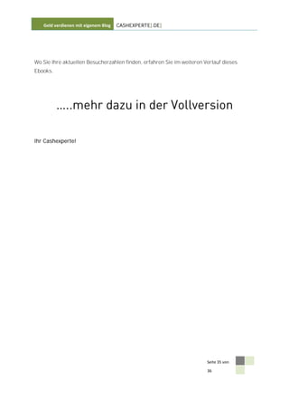 Geld verdienen mit eigenem Blog   CASHEXPERTE[.DE]




Wo Sie Ihre aktuellen Besucherzahlen finden, erfahren Sie im weiteren Verlauf dieses
Ebooks.




Ihr Cashexperte!




                                                                       Seite 35 von

                                                                       36
 