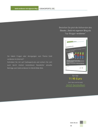 Geld verdienen mit eigenem Blog   CASHEXPERTE[.DE]




                                                               Bestellen Sie jetzt die Vollversion des


                                                                     Top-Blogger




Sie haben Fragen oder Anregungen zum Thema Geld
verdienen im Internet?
Schreiben Sie mir auf Cashexperte.de und sichern Sie sich
auch   durch   meinen    kostenlosen   Newsletter   aktuelle
Beiträge zum Geld verdienen im World Wide Web.



                                                                                 für nur
                                                                          11.95 Euro
                                                                         (inkl. Mwst und Versand)

                                                                       Jetzt bestellen




                                                                            Seite 36 von

                                                                            36
 
